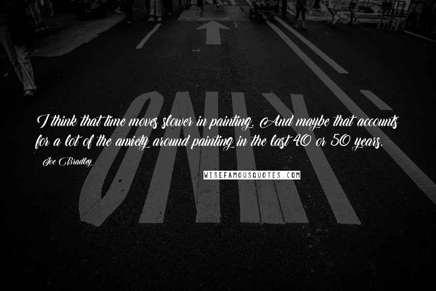 Joe Bradley Quotes: I think that time moves slower in painting. And maybe that accounts for a lot of the anxiety around painting in the last 40 or 50 years.