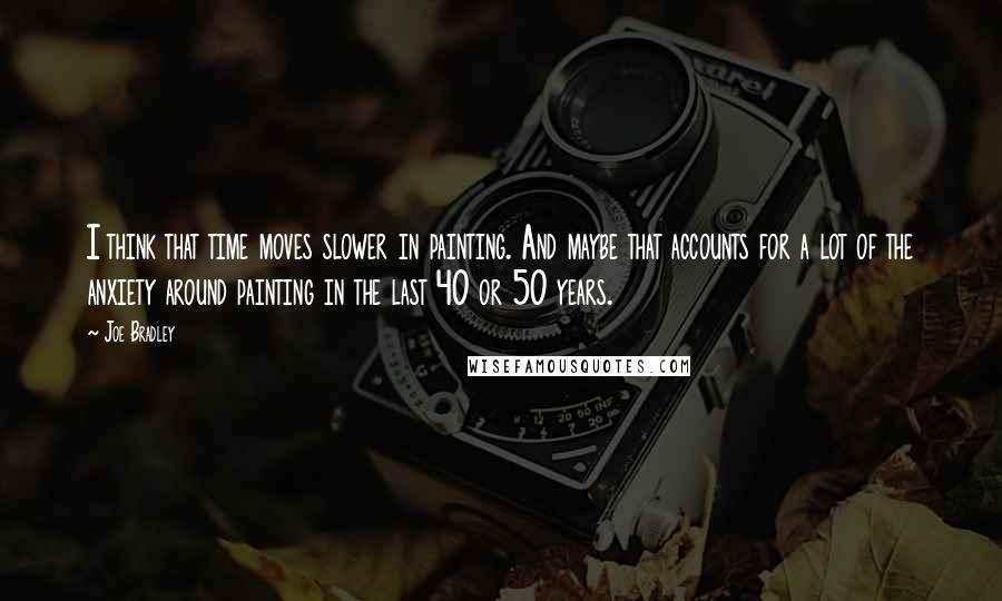 Joe Bradley Quotes: I think that time moves slower in painting. And maybe that accounts for a lot of the anxiety around painting in the last 40 or 50 years.