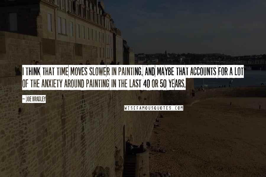 Joe Bradley Quotes: I think that time moves slower in painting. And maybe that accounts for a lot of the anxiety around painting in the last 40 or 50 years.