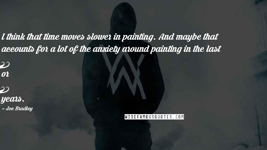 Joe Bradley Quotes: I think that time moves slower in painting. And maybe that accounts for a lot of the anxiety around painting in the last 40 or 50 years.