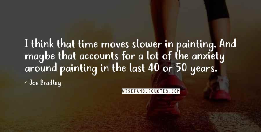 Joe Bradley Quotes: I think that time moves slower in painting. And maybe that accounts for a lot of the anxiety around painting in the last 40 or 50 years.