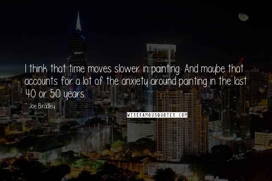 Joe Bradley Quotes: I think that time moves slower in painting. And maybe that accounts for a lot of the anxiety around painting in the last 40 or 50 years.