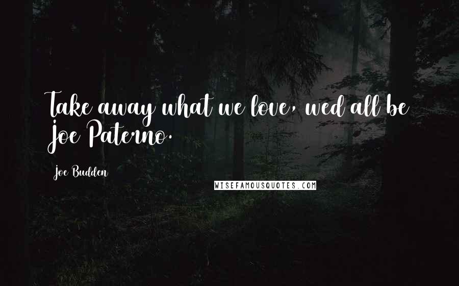 Joe Budden Quotes: Take away what we love, wed all be Joe Paterno.