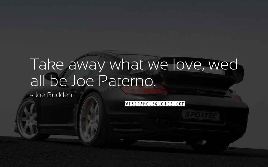 Joe Budden Quotes: Take away what we love, wed all be Joe Paterno.