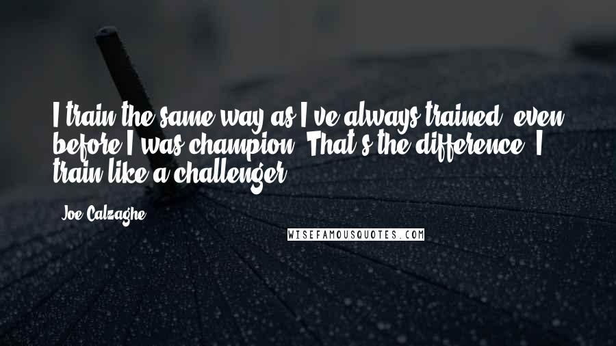 Joe Calzaghe Quotes: I train the same way as I've always trained, even before I was champion. That's the difference, I train like a challenger.