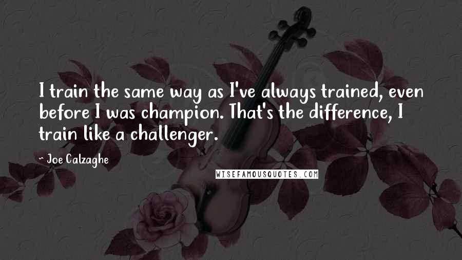 Joe Calzaghe Quotes: I train the same way as I've always trained, even before I was champion. That's the difference, I train like a challenger.