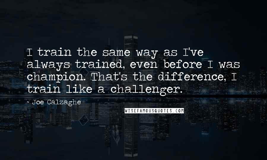 Joe Calzaghe Quotes: I train the same way as I've always trained, even before I was champion. That's the difference, I train like a challenger.