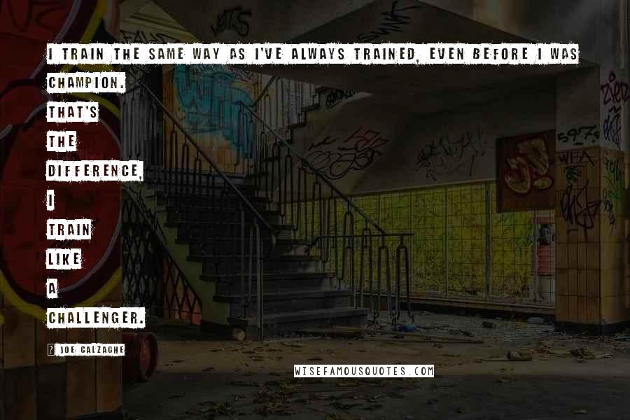 Joe Calzaghe Quotes: I train the same way as I've always trained, even before I was champion. That's the difference, I train like a challenger.