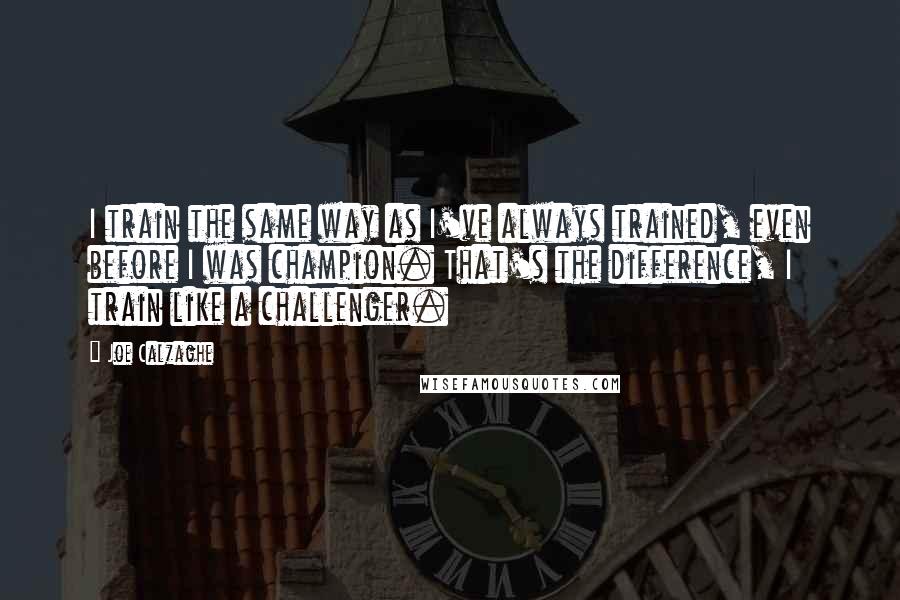 Joe Calzaghe Quotes: I train the same way as I've always trained, even before I was champion. That's the difference, I train like a challenger.