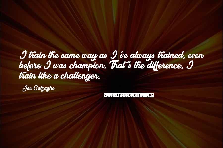 Joe Calzaghe Quotes: I train the same way as I've always trained, even before I was champion. That's the difference, I train like a challenger.