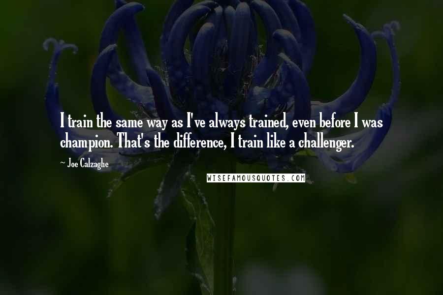 Joe Calzaghe Quotes: I train the same way as I've always trained, even before I was champion. That's the difference, I train like a challenger.