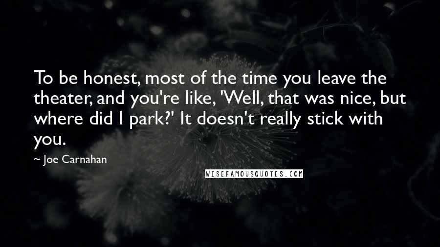 Joe Carnahan Quotes: To be honest, most of the time you leave the theater, and you're like, 'Well, that was nice, but where did I park?' It doesn't really stick with you.