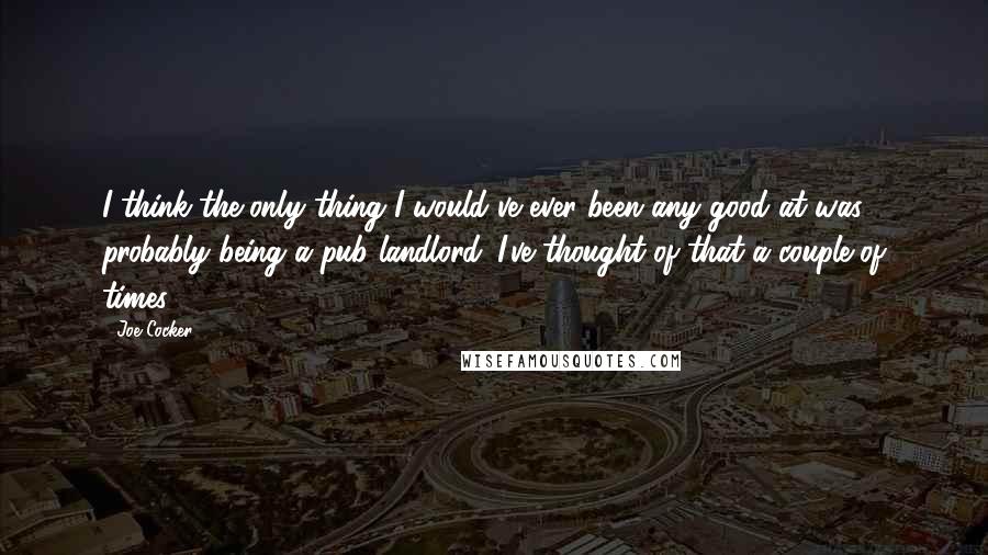 Joe Cocker Quotes: I think the only thing I would've ever been any good at was probably being a pub landlord. I've thought of that a couple of times.