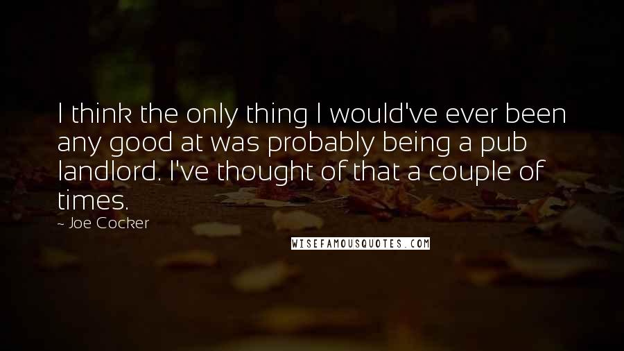 Joe Cocker Quotes: I think the only thing I would've ever been any good at was probably being a pub landlord. I've thought of that a couple of times.