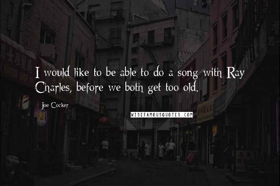 Joe Cocker Quotes: I would like to be able to do a song with Ray Charles, before we both get too old.