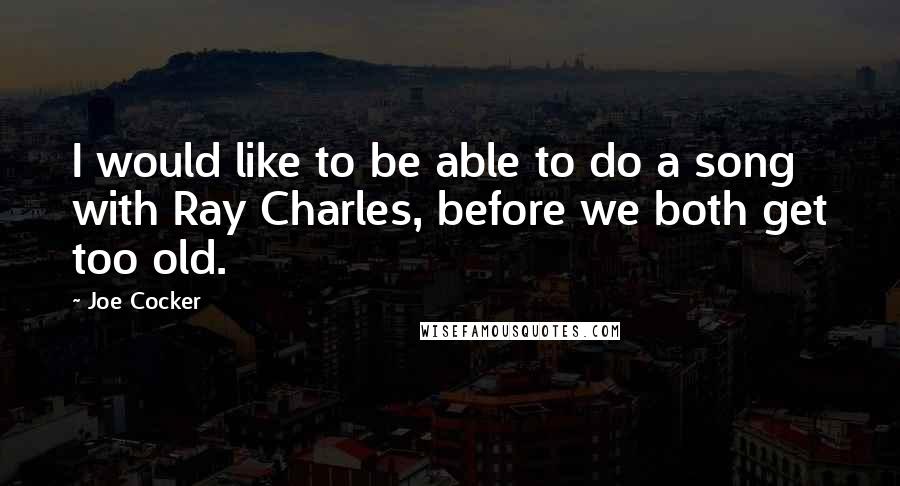 Joe Cocker Quotes: I would like to be able to do a song with Ray Charles, before we both get too old.