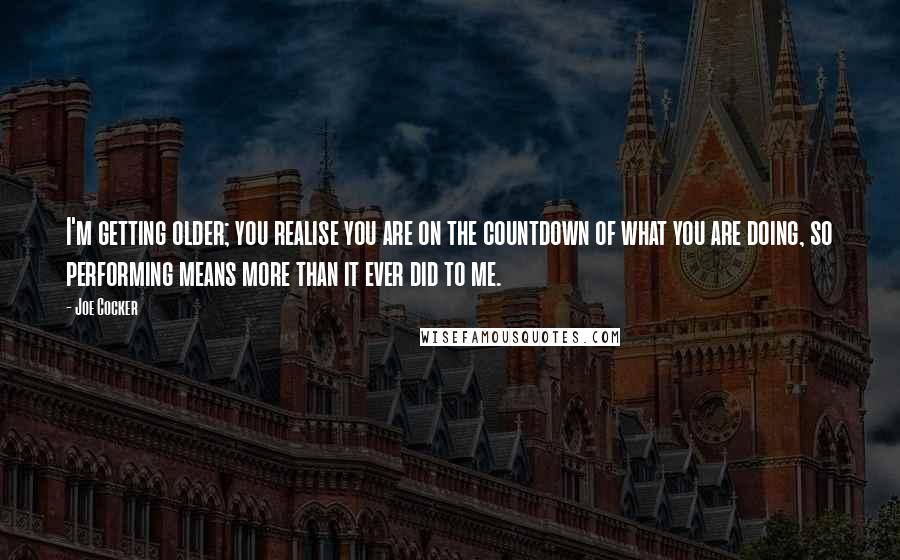 Joe Cocker Quotes: I'm getting older; you realise you are on the countdown of what you are doing, so performing means more than it ever did to me.