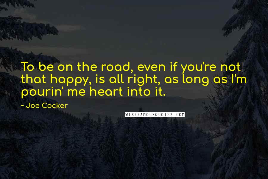 Joe Cocker Quotes: To be on the road, even if you're not that happy, is all right, as long as I'm pourin' me heart into it.