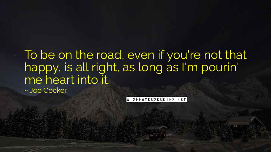 Joe Cocker Quotes: To be on the road, even if you're not that happy, is all right, as long as I'm pourin' me heart into it.