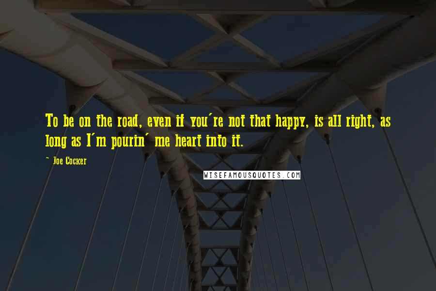 Joe Cocker Quotes: To be on the road, even if you're not that happy, is all right, as long as I'm pourin' me heart into it.