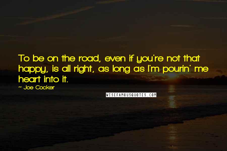 Joe Cocker Quotes: To be on the road, even if you're not that happy, is all right, as long as I'm pourin' me heart into it.