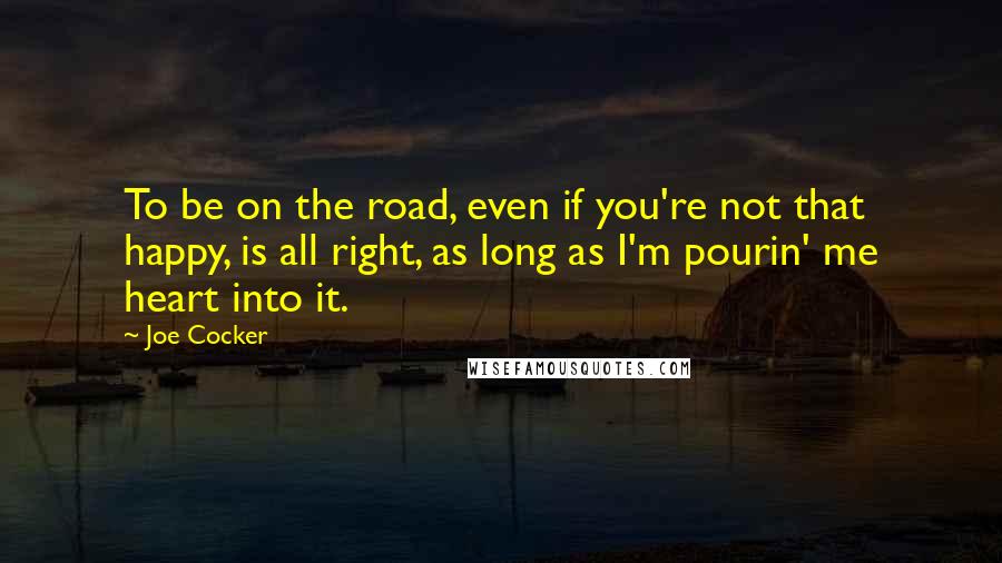 Joe Cocker Quotes: To be on the road, even if you're not that happy, is all right, as long as I'm pourin' me heart into it.