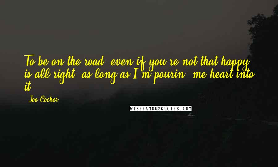 Joe Cocker Quotes: To be on the road, even if you're not that happy, is all right, as long as I'm pourin' me heart into it.