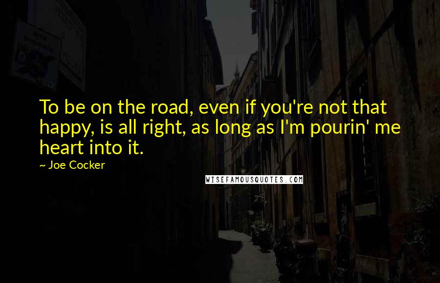 Joe Cocker Quotes: To be on the road, even if you're not that happy, is all right, as long as I'm pourin' me heart into it.