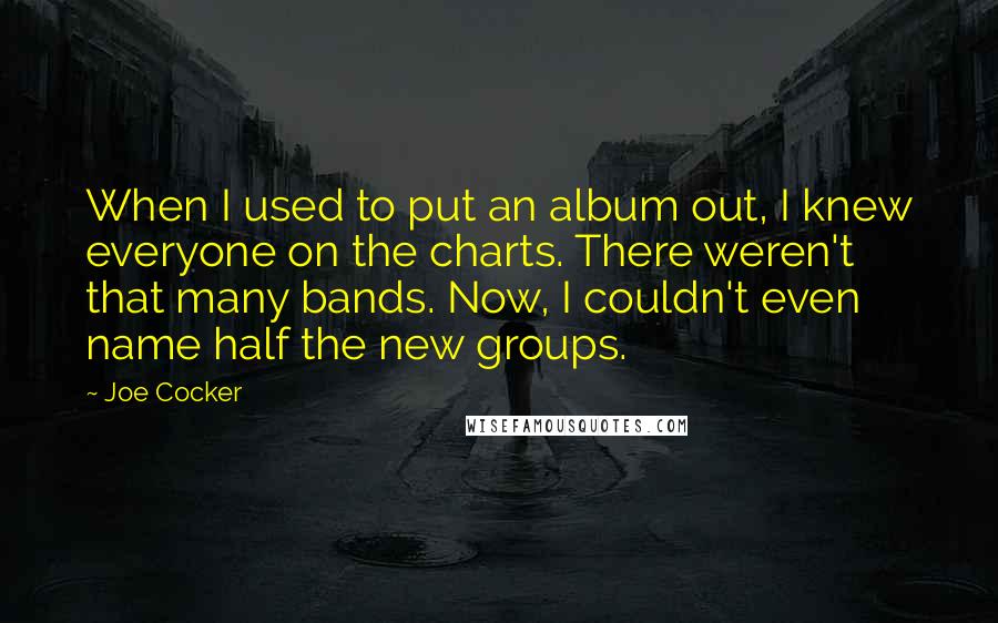 Joe Cocker Quotes: When I used to put an album out, I knew everyone on the charts. There weren't that many bands. Now, I couldn't even name half the new groups.