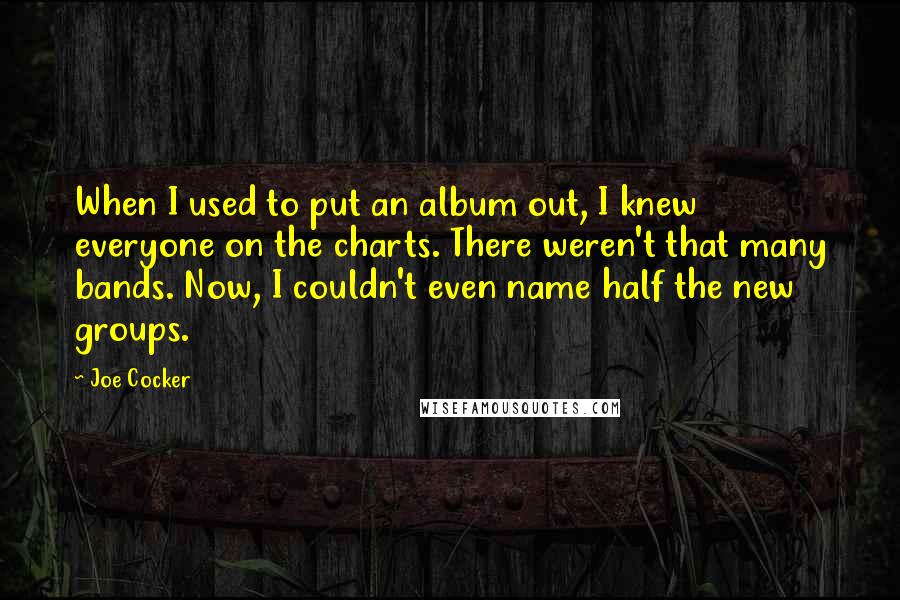 Joe Cocker Quotes: When I used to put an album out, I knew everyone on the charts. There weren't that many bands. Now, I couldn't even name half the new groups.