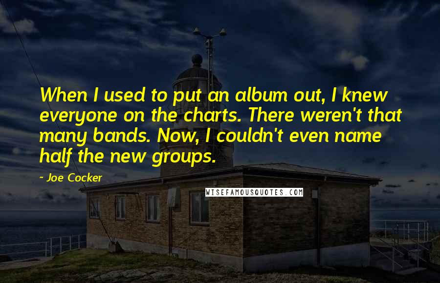 Joe Cocker Quotes: When I used to put an album out, I knew everyone on the charts. There weren't that many bands. Now, I couldn't even name half the new groups.