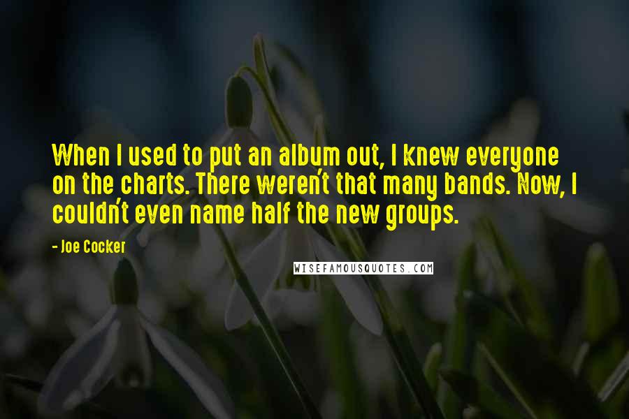 Joe Cocker Quotes: When I used to put an album out, I knew everyone on the charts. There weren't that many bands. Now, I couldn't even name half the new groups.