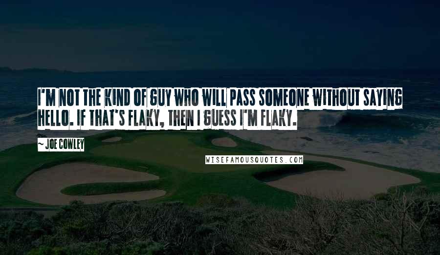 Joe Cowley Quotes: I'm not the kind of guy who will pass someone without saying hello. If that's flaky, then I guess I'm flaky.