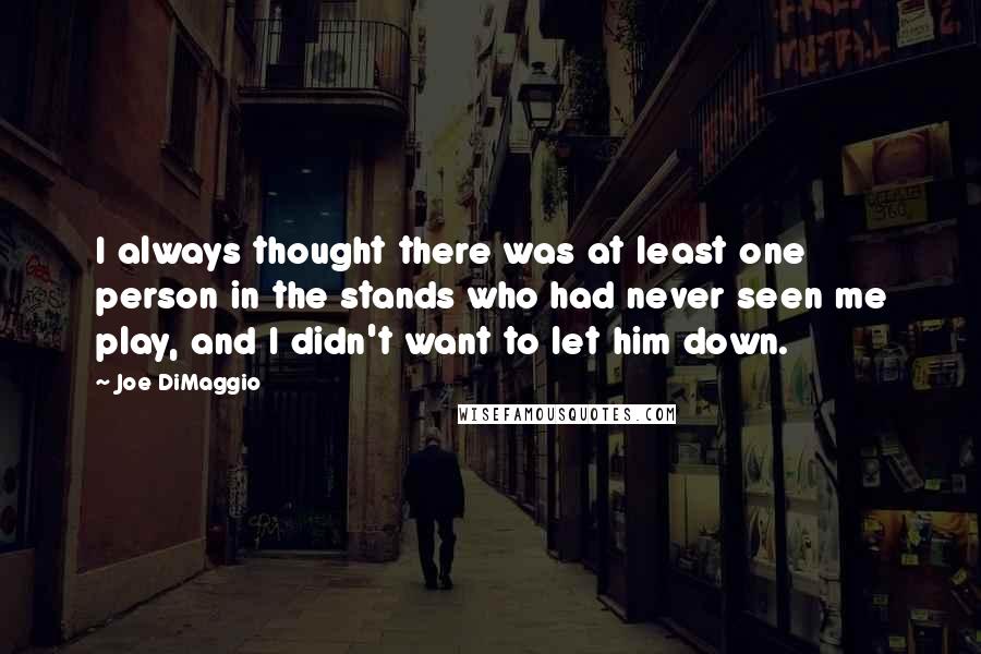 Joe DiMaggio Quotes: I always thought there was at least one person in the stands who had never seen me play, and I didn't want to let him down.