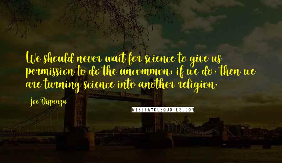 Joe Dispenza Quotes: We should never wait for science to give us permission to do the uncommon; if we do, then we are turning science into another religion.
