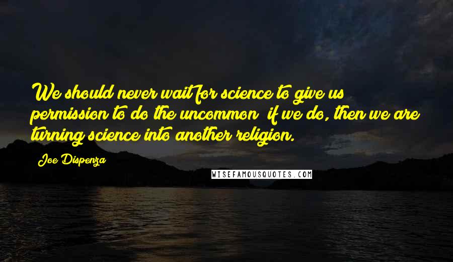 Joe Dispenza Quotes: We should never wait for science to give us permission to do the uncommon; if we do, then we are turning science into another religion.