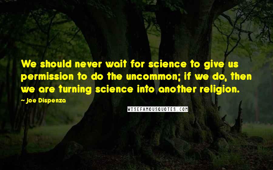 Joe Dispenza Quotes: We should never wait for science to give us permission to do the uncommon; if we do, then we are turning science into another religion.