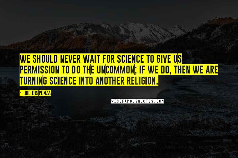 Joe Dispenza Quotes: We should never wait for science to give us permission to do the uncommon; if we do, then we are turning science into another religion.