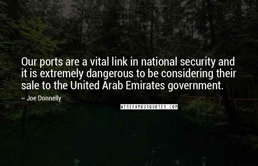 Joe Donnelly Quotes: Our ports are a vital link in national security and it is extremely dangerous to be considering their sale to the United Arab Emirates government.