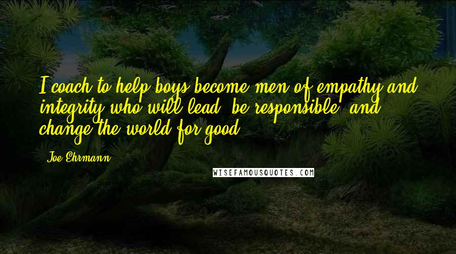 Joe Ehrmann Quotes: I coach to help boys become men of empathy and integrity who will lead, be responsible, and change the world for good.