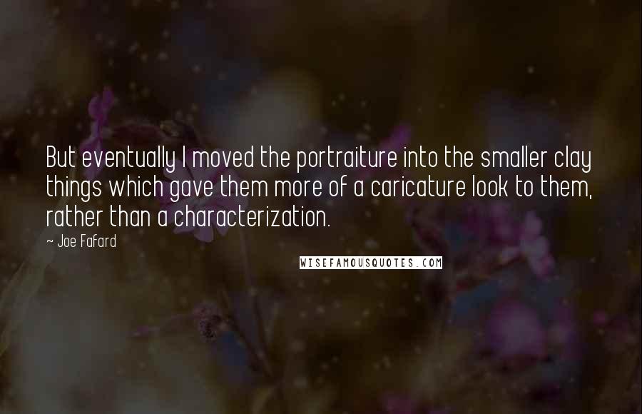 Joe Fafard Quotes: But eventually I moved the portraiture into the smaller clay things which gave them more of a caricature look to them, rather than a characterization.