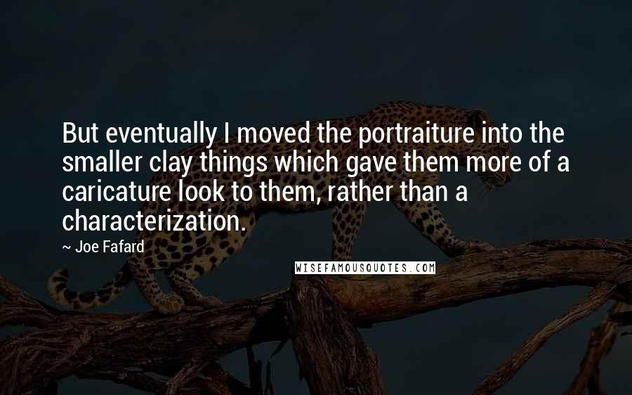 Joe Fafard Quotes: But eventually I moved the portraiture into the smaller clay things which gave them more of a caricature look to them, rather than a characterization.