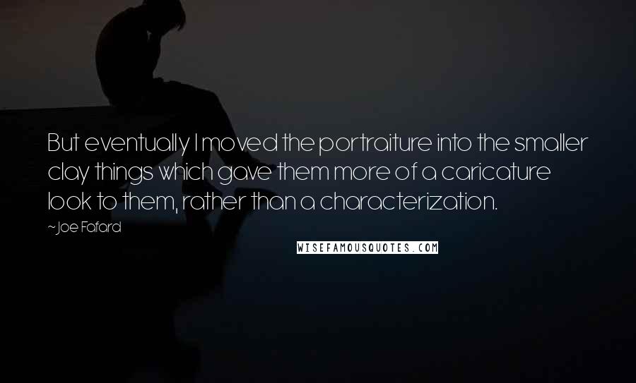 Joe Fafard Quotes: But eventually I moved the portraiture into the smaller clay things which gave them more of a caricature look to them, rather than a characterization.