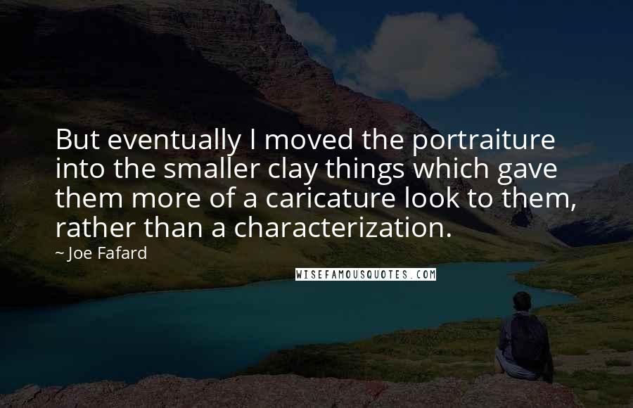 Joe Fafard Quotes: But eventually I moved the portraiture into the smaller clay things which gave them more of a caricature look to them, rather than a characterization.