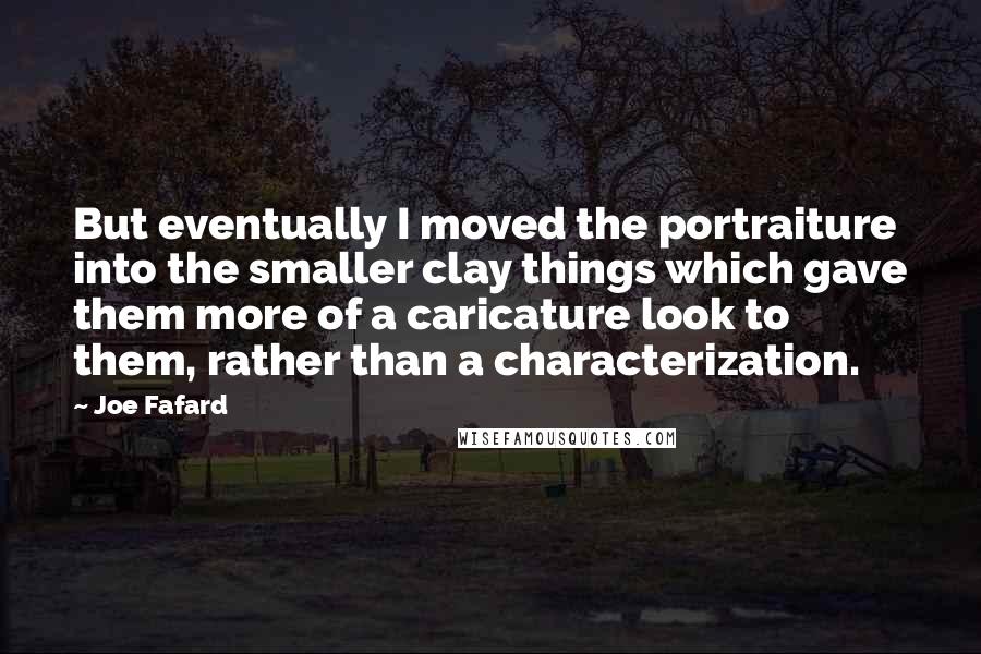 Joe Fafard Quotes: But eventually I moved the portraiture into the smaller clay things which gave them more of a caricature look to them, rather than a characterization.