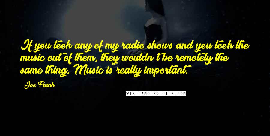 Joe Frank Quotes: If you took any of my radio shows and you took the music out of them, they wouldn't be remotely the same thing. Music is really important.