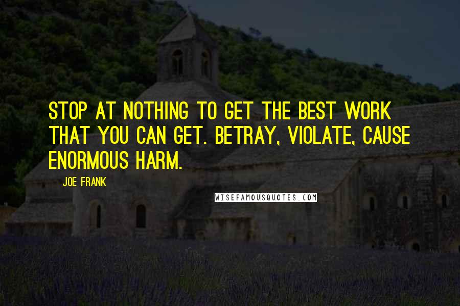Joe Frank Quotes: STOP AT NOTHING TO GET THE BEST WORK THAT YOU CAN GET. BETRAY, VIOLATE, CAUSE ENORMOUS HARM.