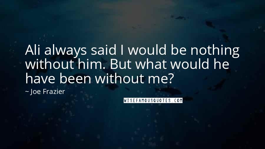 Joe Frazier Quotes: Ali always said I would be nothing without him. But what would he have been without me?