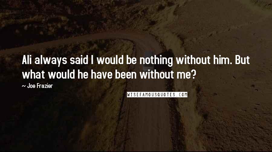 Joe Frazier Quotes: Ali always said I would be nothing without him. But what would he have been without me?