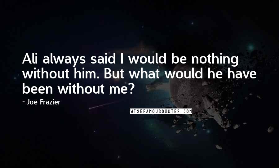 Joe Frazier Quotes: Ali always said I would be nothing without him. But what would he have been without me?